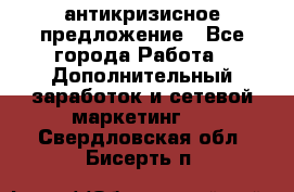 антикризисное предложение - Все города Работа » Дополнительный заработок и сетевой маркетинг   . Свердловская обл.,Бисерть п.